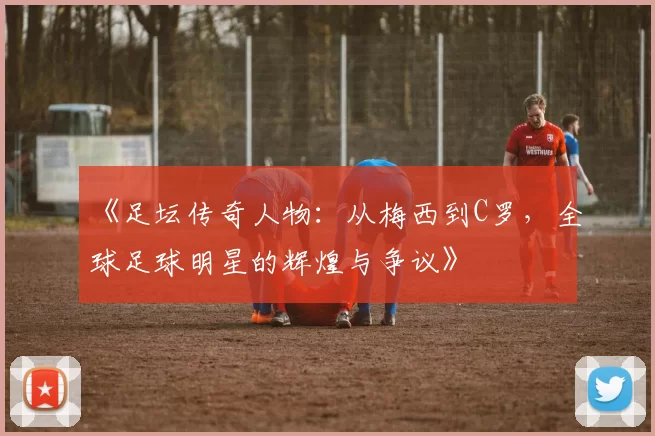 《足坛传奇人物：从梅西到C罗，全球足球明星的辉煌与争议》