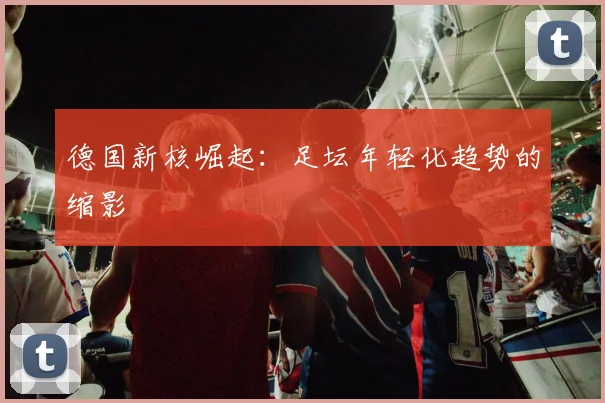 德国新核崛起：足坛年轻化趋势的缩影