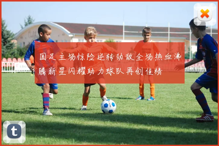 国足主场惊险逆转劲敌全场热血沸腾新星闪耀助力球队再创佳绩