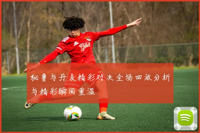 秘鲁与丹麦精彩对决全场回放分析与精彩瞬间重温