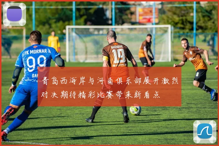 青岛西海岸与河南俱乐部展开激烈对决期待精彩比赛带来新看点