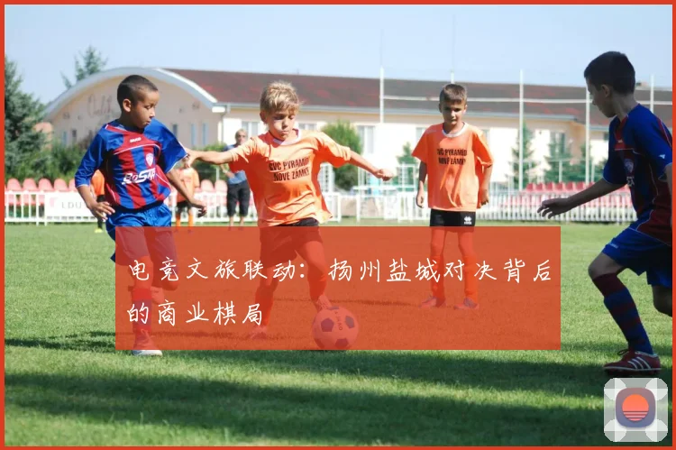 电竞文旅联动：扬州盐城对决背后的商业棋局