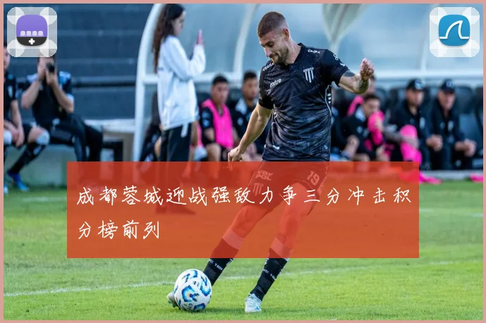 成都蓉城迎战强敌力争三分冲击积分榜前列