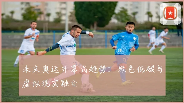 未来奥运开幕式趋势：绿色低碳与虚拟现实融合