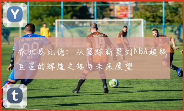 乔尔恩比德：从篮球新星到NBA超级巨星的辉煌之路与未来展望