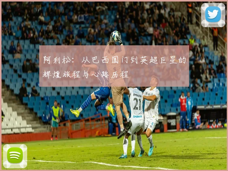 阿利松：从巴西国门到英超巨星的辉煌旅程与心路历程