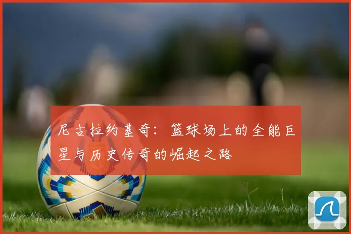 尼古拉约基奇：篮球场上的全能巨星与历史传奇的崛起之路