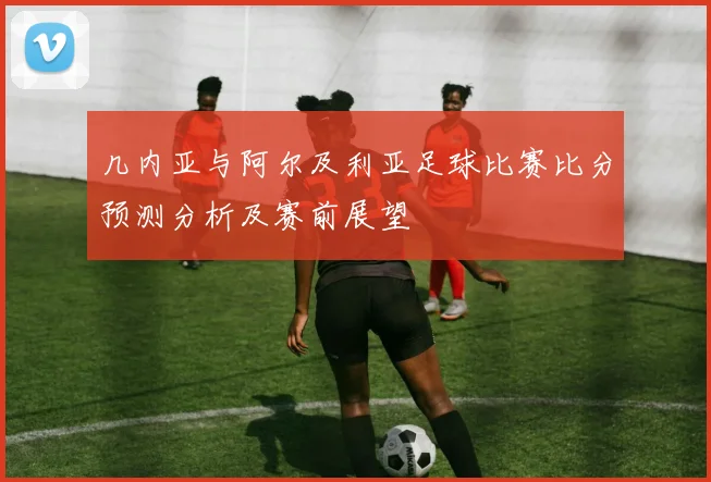 几内亚与阿尔及利亚足球比赛比分预测分析及赛前展望